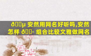 🌵 安然用网名好听吗,安然怎样 🕷 组合比较文雅做网名